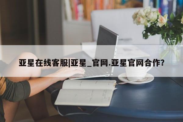 亚星官网_管理平台 亚星会员开户亚星在线客服|亚星_官网.亚星官网合作？