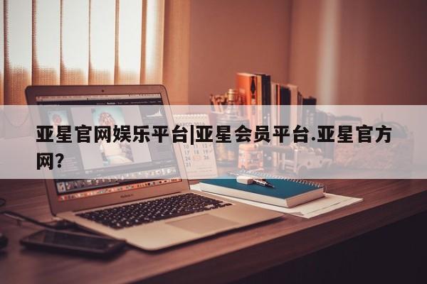 亚星官网_管理平台 亚星会员开户亚星官网娱乐平台|亚星会员平台.亚星官方网？