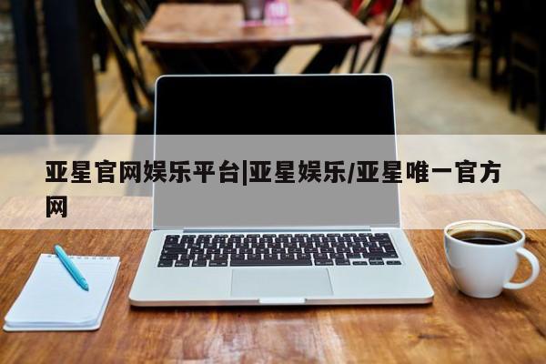 亚星官网_管理平台 亚星会员开户亚星官网娱乐平台|亚星娱乐/亚星唯一官方网