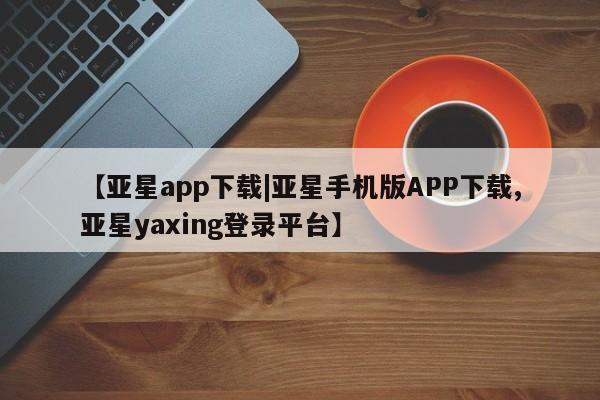 亚星官网_管理平台 亚星会员开户【亚星app下载|亚星手机版APP下载,亚星yaxing登录平台】