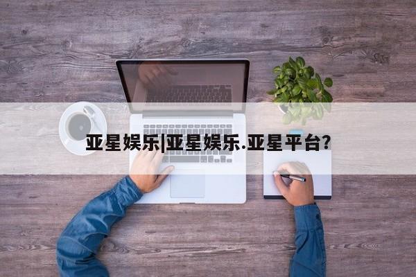 亚星官网_管理平台 亚星会员开户亚星娱乐|亚星娱乐.亚星平台？