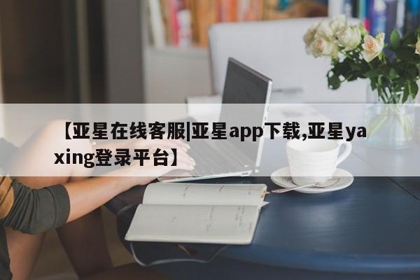 亚星官网_管理平台 亚星会员开户【亚星在线客服|亚星app下载,亚星yaxing登录平台】