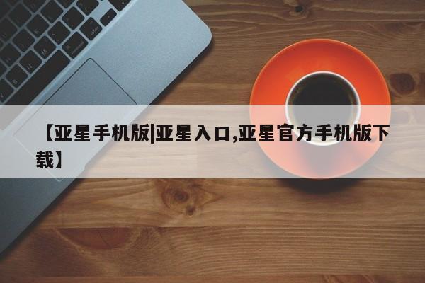 亚星官网_管理平台 亚星会员开户【亚星手机版|亚星入口,亚星官方手机版下载】