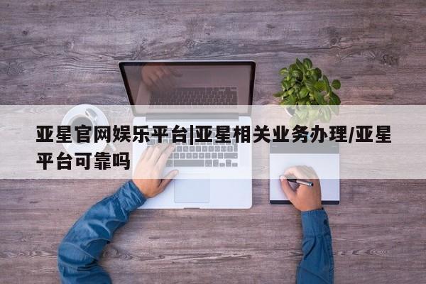 亚星官网_管理平台 亚星会员开户亚星官网娱乐平台|亚星相关业务办理/亚星平台可靠吗