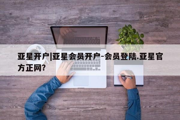 亚星官网_管理平台 亚星会员开户亚星开户|亚星会员开户-会员登陆.亚星官方正网？