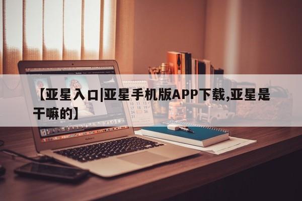 亚星官网_管理平台 亚星会员开户【亚星入口|亚星手机版APP下载,亚星是干嘛的】