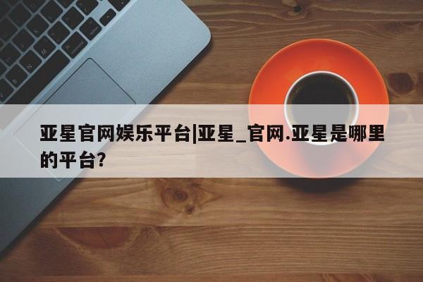 亚星官网_管理平台 亚星会员开户亚星官网娱乐平台|亚星_官网.亚星是哪里的平台？