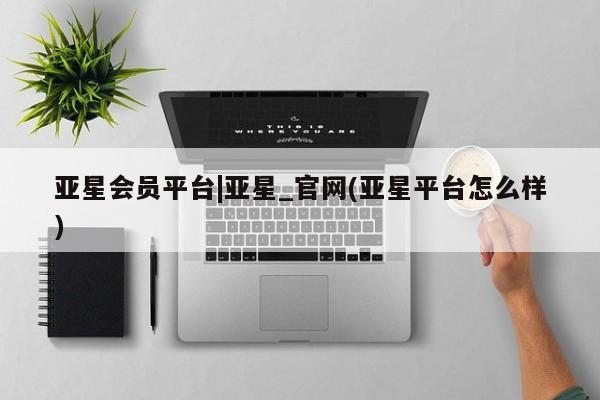 亚星官网_管理平台 亚星会员开户亚星会员平台|亚星_官网(亚星平台怎么样)