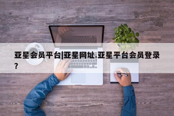 亚星官网_管理平台 亚星会员开户亚星会员平台|亚星网址.亚星平台会员登录？