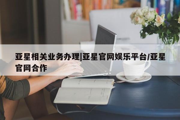 亚星官网_管理平台 亚星会员开户亚星相关业务办理|亚星官网娱乐平台/亚星官网合作