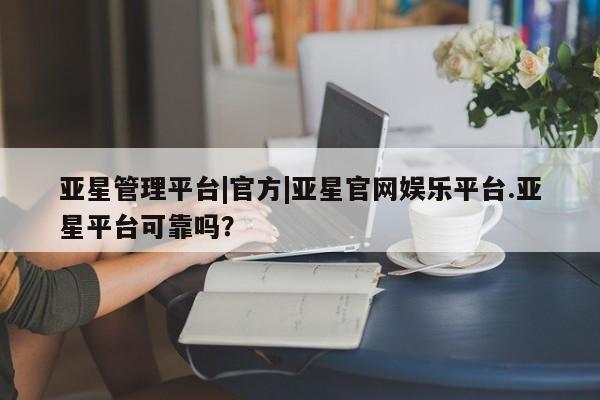 亚星官网_管理平台 亚星会员开户亚星管理平台|官方|亚星官网娱乐平台.亚星平台可靠吗？