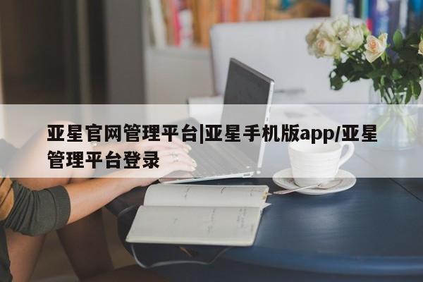 亚星官网_管理平台 亚星会员开户亚星官网管理平台|亚星手机版app/亚星管理平台登录