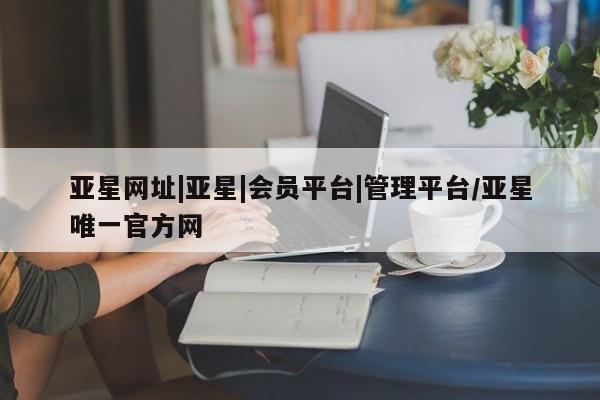 亚星官网_管理平台 亚星会员开户亚星网址|亚星|会员平台|管理平台/亚星唯一官方网