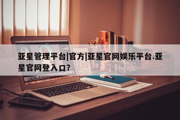 亚星官网_管理平台 亚星会员开户亚星管理平台|官方|亚星官网娱乐平台.亚星官网登入口？