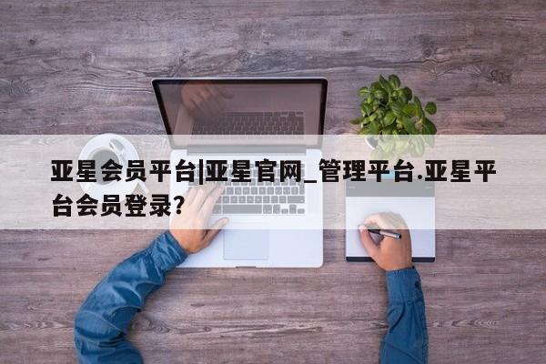 亚星官网_管理平台 亚星会员开户亚星会员平台|亚星官网_管理平台.亚星平台会员登录？