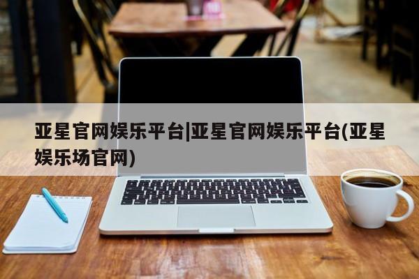 亚星官网_管理平台 亚星会员开户亚星官网娱乐平台|亚星官网娱乐平台(亚星娱乐场官网)