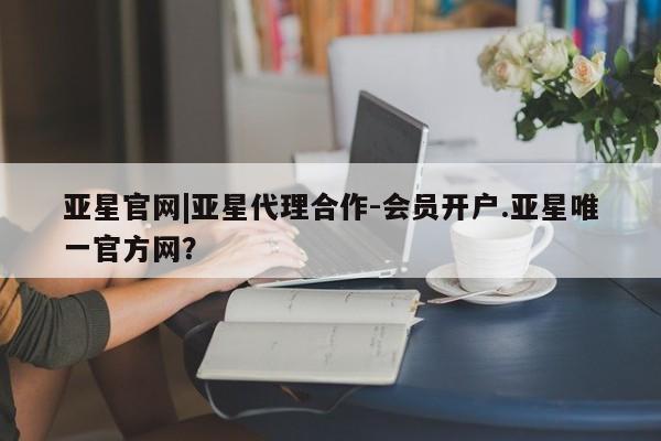 亚星官网_管理平台 亚星会员开户亚星官网|亚星代理合作-会员开户.亚星唯一官方网？