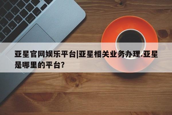 亚星官网_管理平台 亚星会员开户亚星官网娱乐平台|亚星相关业务办理.亚星是哪里的平台？