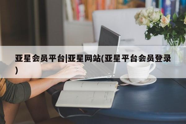 亚星官网_管理平台 亚星会员开户亚星会员平台|亚星网站(亚星平台会员登录)