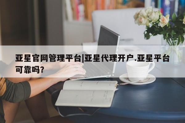 亚星官网_管理平台 亚星会员开户亚星官网管理平台|亚星代理开户.亚星平台可靠吗？