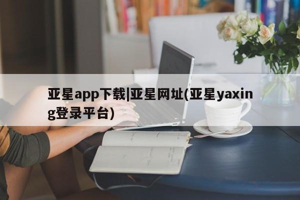 亚星官网_管理平台 亚星会员开户亚星app下载|亚星网址(亚星yaxing登录平台)