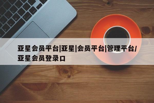 亚星官网_管理平台 亚星会员开户亚星会员平台|亚星|会员平台|管理平台/亚星会员登录口