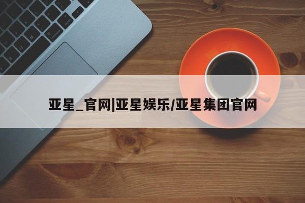 亚星官网_管理平台 亚星会员开户亚星_官网|亚星娱乐/亚星集团官网