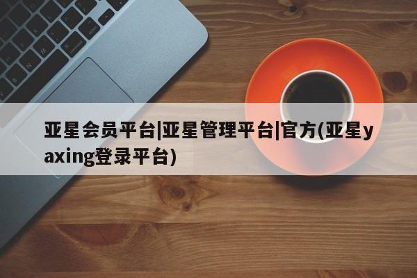 亚星官网_管理平台 亚星会员开户亚星会员平台|亚星管理平台|官方(亚星yaxing登录平台)