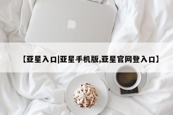 亚星官网_管理平台 亚星会员开户【亚星入口|亚星手机版,亚星官网登入口】