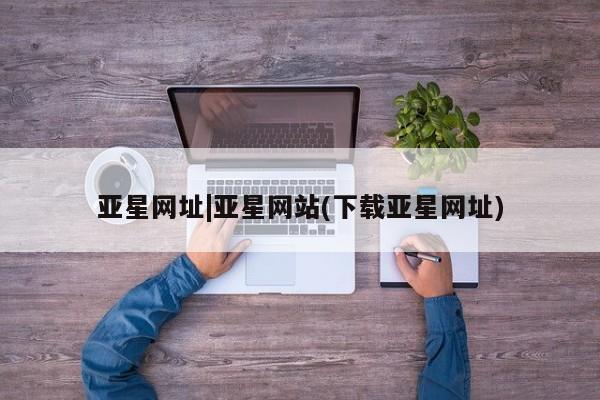 亚星官网_管理平台 亚星会员开户亚星网址|亚星网站(下载亚星网址)
