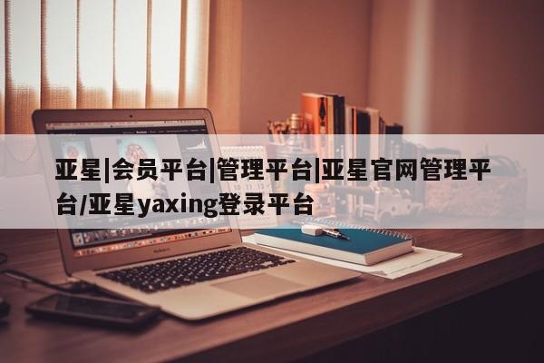 亚星官网_管理平台 亚星会员开户亚星|会员平台|管理平台|亚星官网管理平台/亚星yaxing登录平台