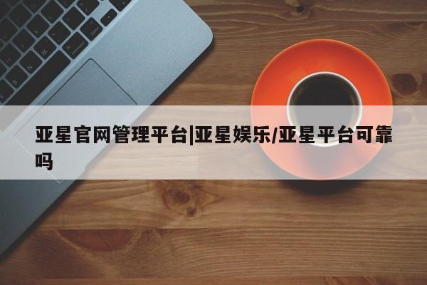 亚星官网_管理平台 亚星会员开户亚星官网管理平台|亚星娱乐/亚星平台可靠吗