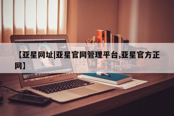亚星官网_管理平台 亚星会员开户【亚星网址|亚星官网管理平台,亚星官方正网】