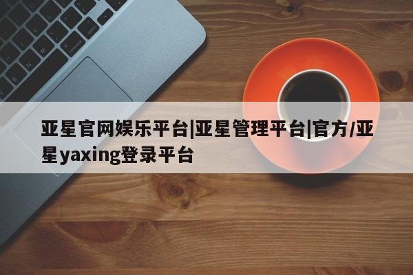 亚星官网_管理平台 亚星会员开户亚星官网娱乐平台|亚星管理平台|官方/亚星yaxing登录平台