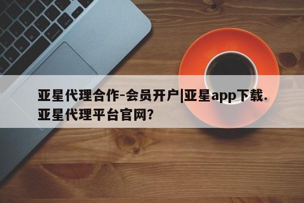 亚星官网_管理平台 亚星会员开户亚星代理合作-会员开户|亚星app下载.亚星代理平台官网？